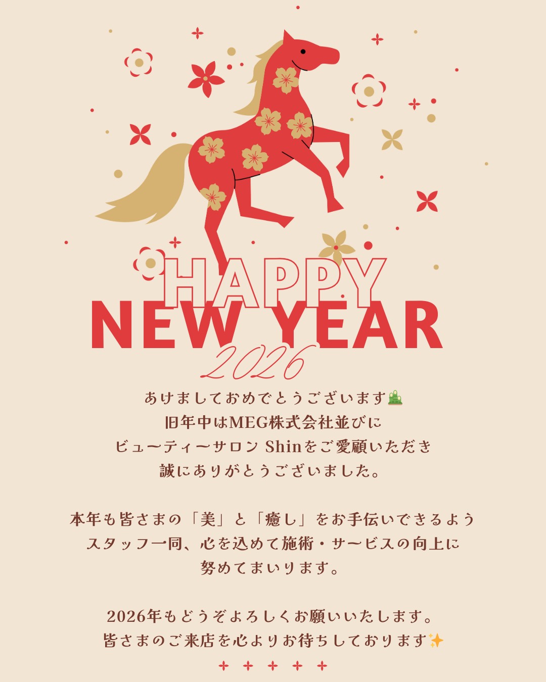 happynewyear2026
明けましておめでとうございます。旧年中はMEG株式会社並びにビューティーサロンshinをご愛顧いただき誠にありがとうございました。
銀年も皆様の「美」と「癒し」をお手伝いできるようスタッフ一同、心を込めて施術・サービスの向上に努めてまいります。